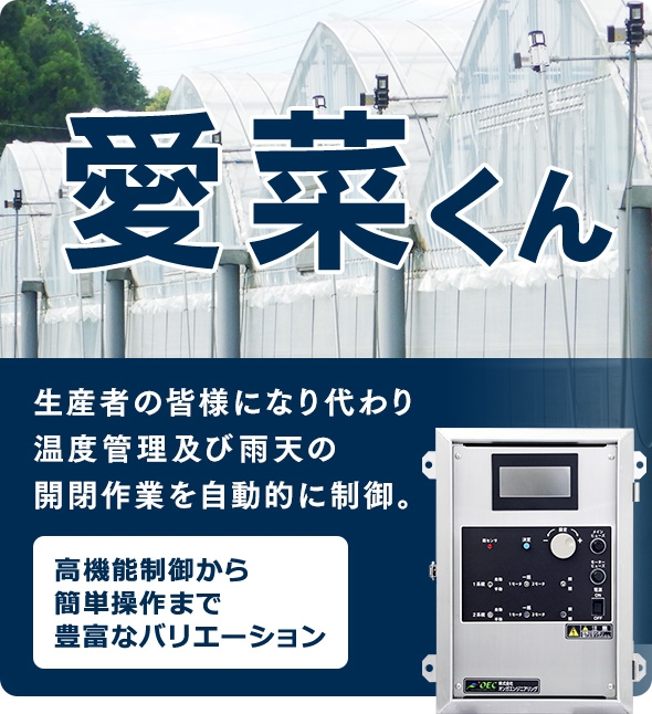 愛菜くん　生産者の皆様になり代わり、 温度管理及び雨天の開閉作業を自動的に制御。　高機能制御から簡単操作まで豊富なバリエーション