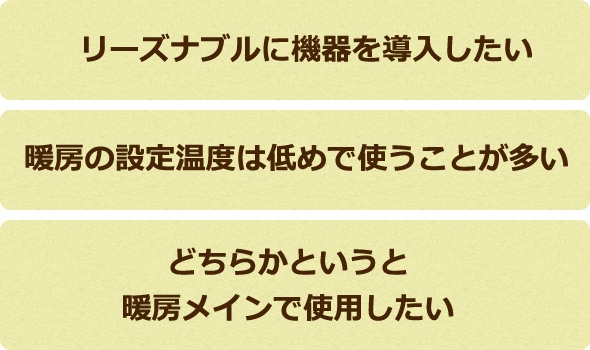 リーズナブルに機器を導入したい、暖房の設定温度は低めで使うことが多い、どちらかというと暖房メインで使用したい